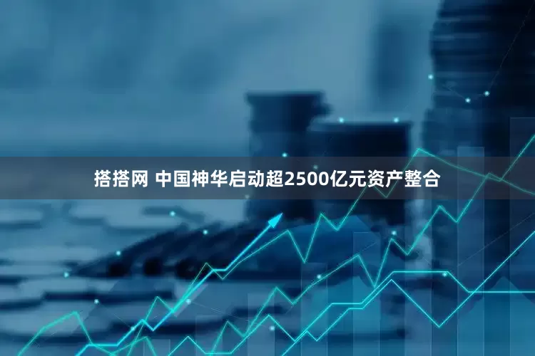 搭搭网 中国神华启动超2500亿元资产整合