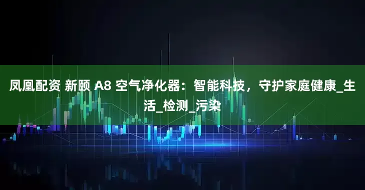 凤凰配资 新颐 A8 空气净化器：智能科技，守护家庭健康_生活_检测_污染