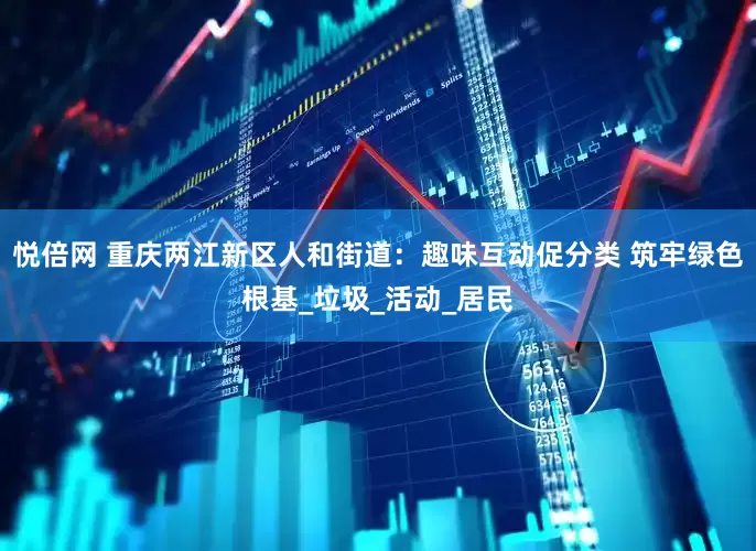 悦倍网 重庆两江新区人和街道：趣味互动促分类 筑牢绿色根基_垃圾_活动_居民