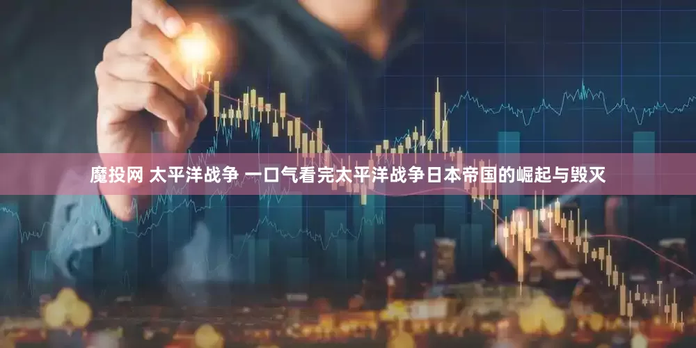 魔投网 太平洋战争 一口气看完太平洋战争日本帝国的崛起与毁灭