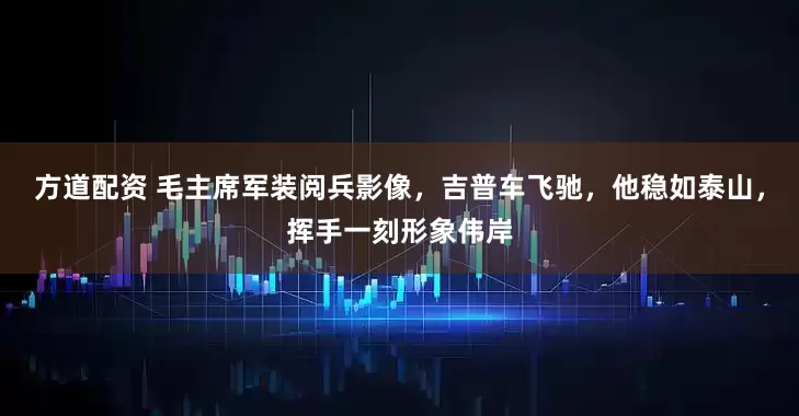 方道配资 毛主席军装阅兵影像，吉普车飞驰，他稳如泰山，挥手一刻形象伟岸