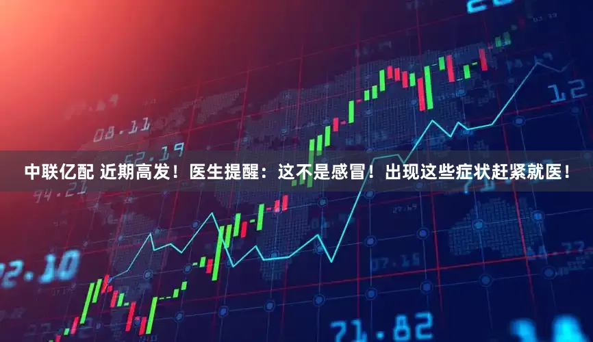 中联亿配 近期高发！医生提醒：这不是感冒！出现这些症状赶紧就医！