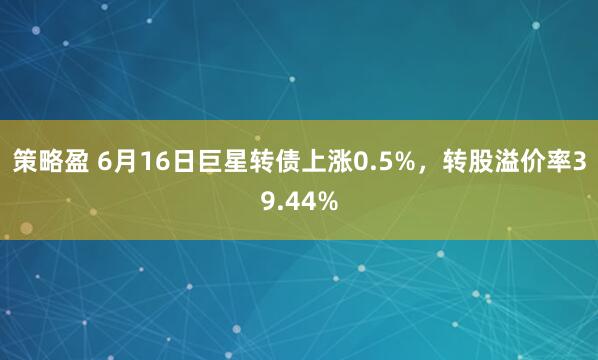 策略盈 6月16日巨星转债上涨0.5%，转股溢价率39.44%