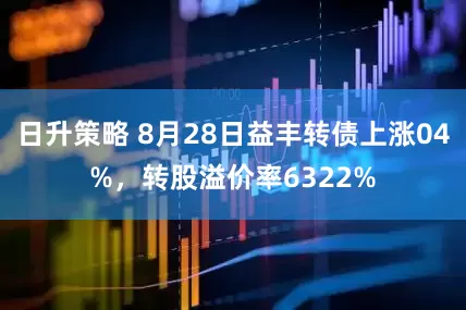 日升策略 8月28日益丰转债上涨04%，转股溢价率6322%
