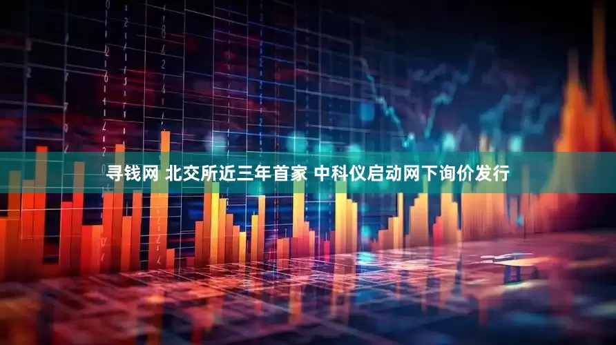 寻钱网 北交所近三年首家 中科仪启动网下询价发行